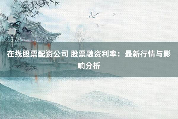 在线股票配资公司 股票融资利率：最新行情与影响分析