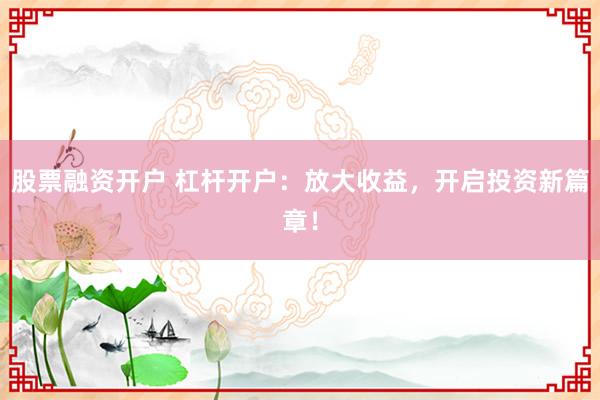 股票融资开户 杠杆开户:放大收益,开启投资新篇章!