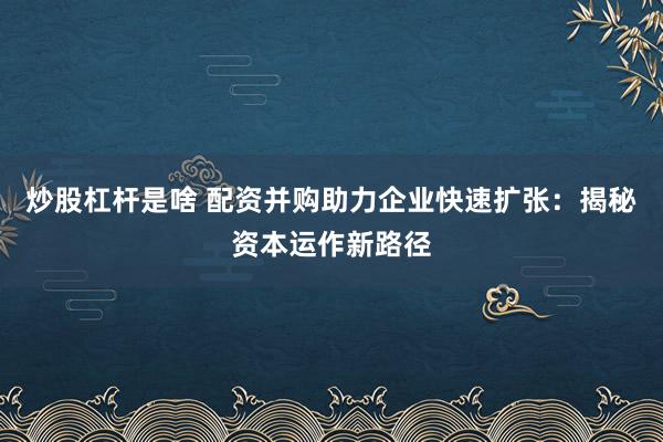 炒股杠杆是啥 配资并购助力企业快速扩张:揭秘资本运作新路径