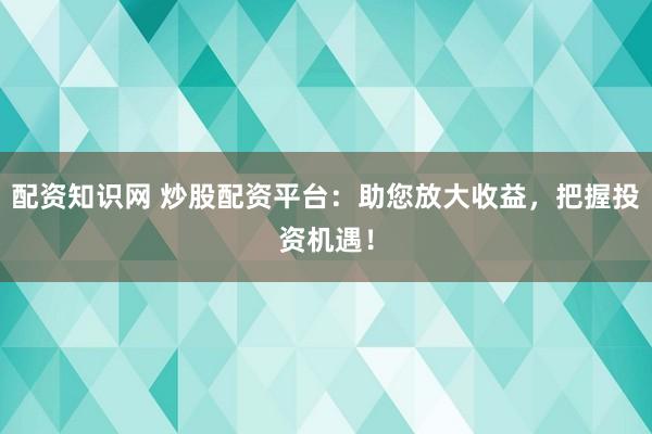 配资知识网 炒股配资平台:助您放大收益,把握投资机遇!