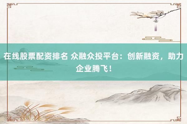 在线股票配资排名 众融众投平台：创新融资，助力企业腾飞！