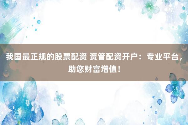 我国最正规的股票配资 资管配资开户：专业平台，助您财富增值！
