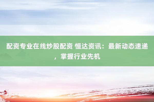 配资专业在线炒股配资 恒达资讯：最新动态速递，掌握行业先机