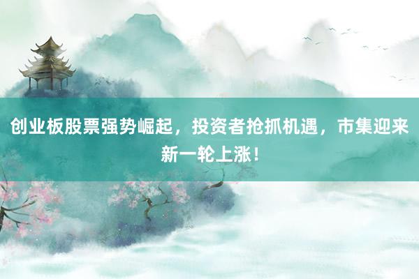 创业板股票强势崛起，投资者抢抓机遇，市集迎来新一轮上涨！