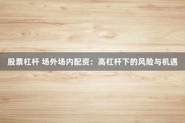 股票杠杆 场外场内配资:高杠杆下的风险与机遇