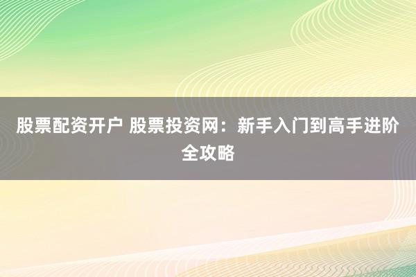 股票配资开户 股票投资网：新手入门到高手进阶全攻略