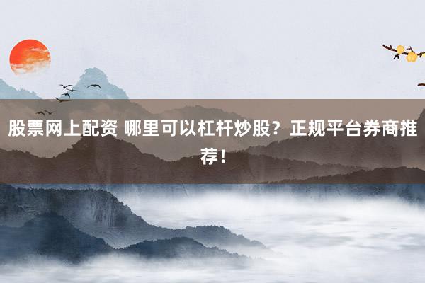 股票网上配资 哪里可以杠杆炒股？正规平台券商推荐！
