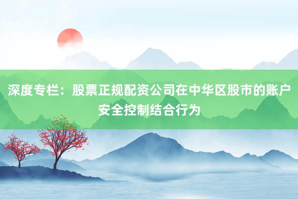 深度专栏：股票正规配资公司在中华区股市的账户安全控制结合行为