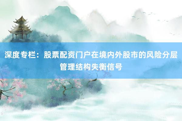 深度专栏：股票配资门户在境内外股市的风险分层管理结构失衡信号