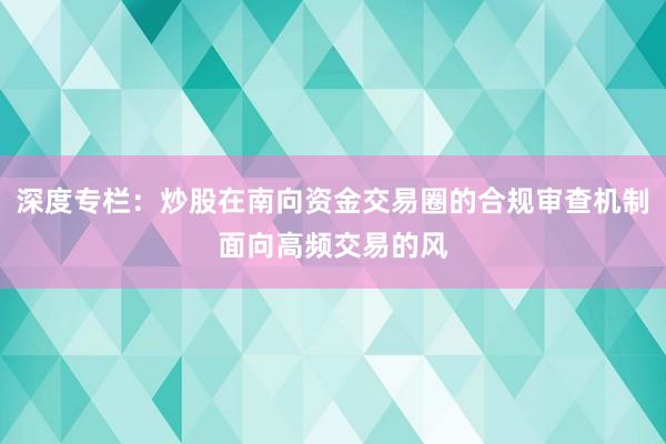 深度专栏:炒股在南向资金交易圈的合规审查机制面向高频交易的风