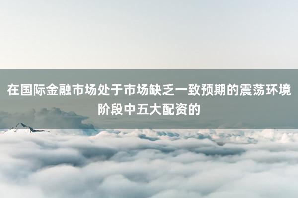 在国际金融市场处于市场缺乏一致预期的震荡环境阶段中五大配资的