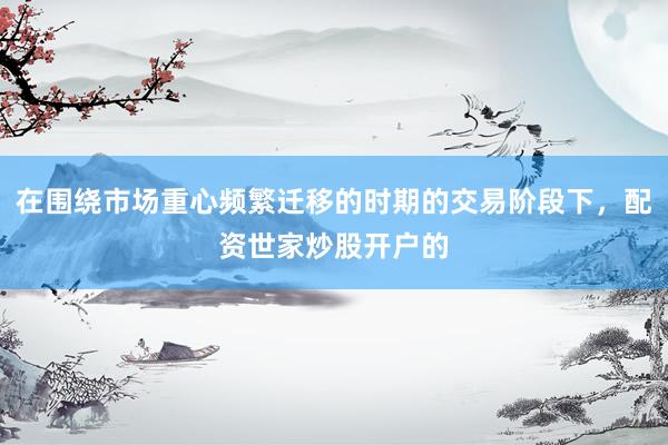 在围绕市场重心频繁迁移的时期的交易阶段下，配资世家炒股开户的