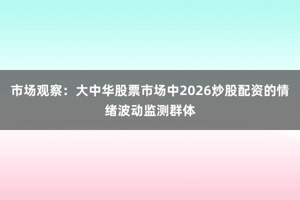 市场观察：大中华股票市场中2026炒股配资的情绪波动监测群体