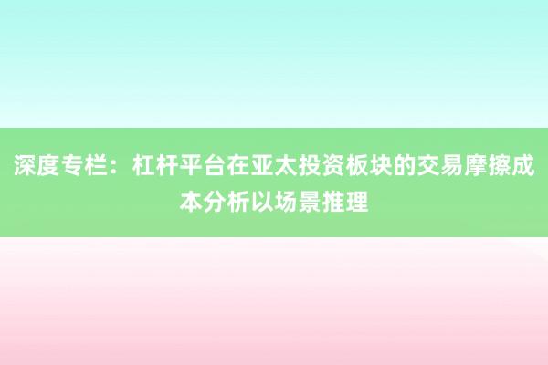 深度专栏：杠杆平台在亚太投资板块的交易摩擦成本分析以场景推理