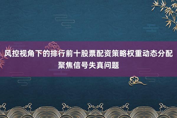 风控视角下的排行前十股票配资策略权重动态分配聚焦信号失真问题
