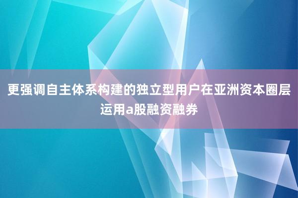 更强调自主体系构建的独立型用户在亚洲资本圈层运用a股融资融券