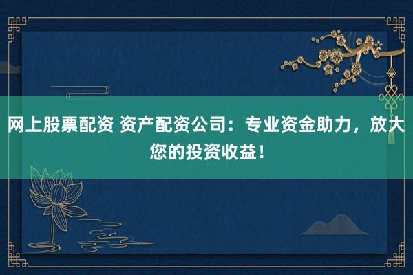网上股票配资 资产配资公司：专业资金助力，放大您的投资收益！