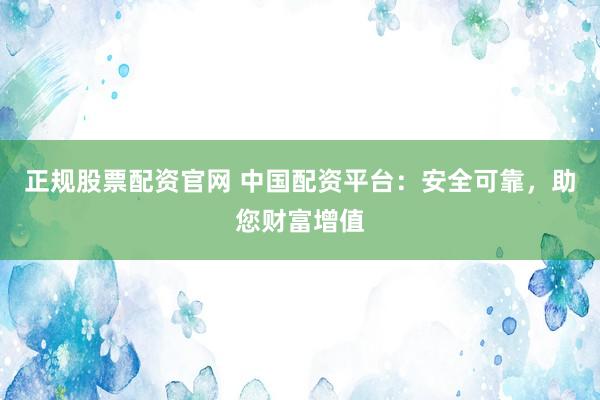 正规股票配资官网 中国配资平台：安全可靠，助您财富增值
