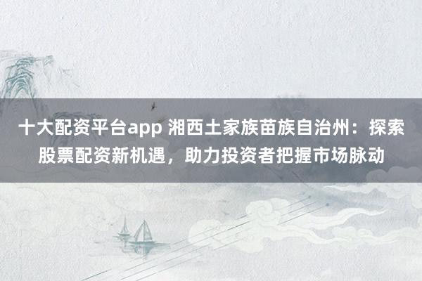 十大配资平台app 湘西土家族苗族自治州：探索股票配资新机遇，助力投资者把握市场脉动