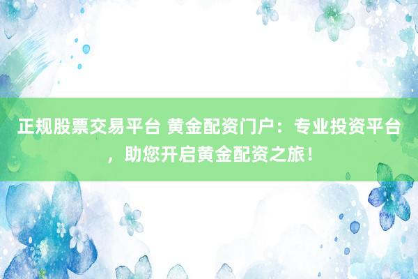 正规股票交易平台 黄金配资门户：专业投资平台，助您开启黄金配资之旅！