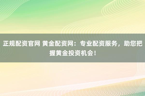 正规配资官网 黄金配资网：专业配资服务，助您把握黄金投资机会！