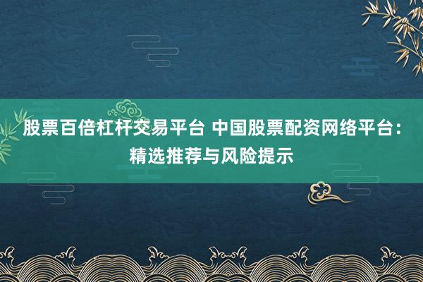 股票百倍杠杆交易平台 中国股票配资网络平台：精选推荐与风险提示