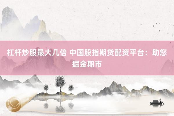 杠杆炒股最大几倍 中国股指期货配资平台：助您掘金期市
