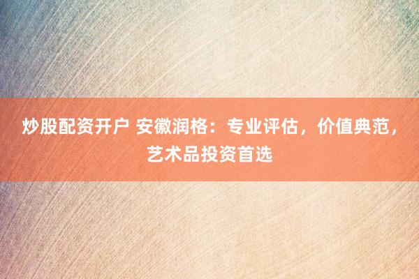 炒股配资开户 安徽润格:专业评估,价值典范,艺术品投资首选