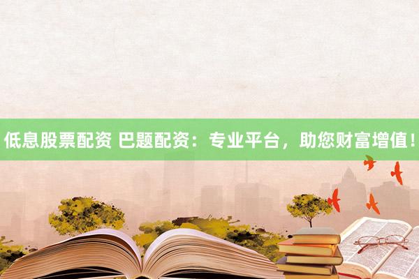 低息股票配资 巴题配资：专业平台，助您财富增值！