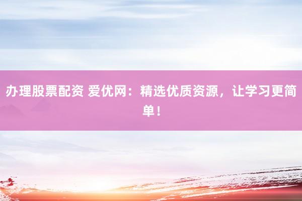 办理股票配资 爱优网:精选优质资源,让学习更简单!