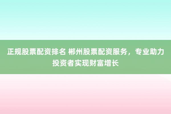 正规股票配资排名 郴州股票配资服务，专业助力投资者实现财富增长