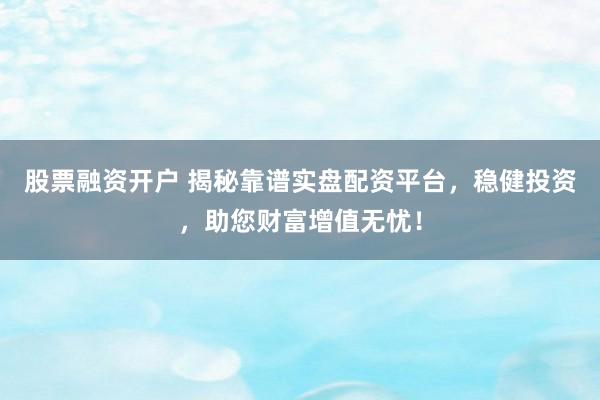 股票融资开户 揭秘靠谱实盘配资平台，稳健投资，助您财富增值无忧！