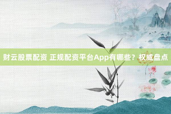财云股票配资 正规配资平台App有哪些?权威盘点
