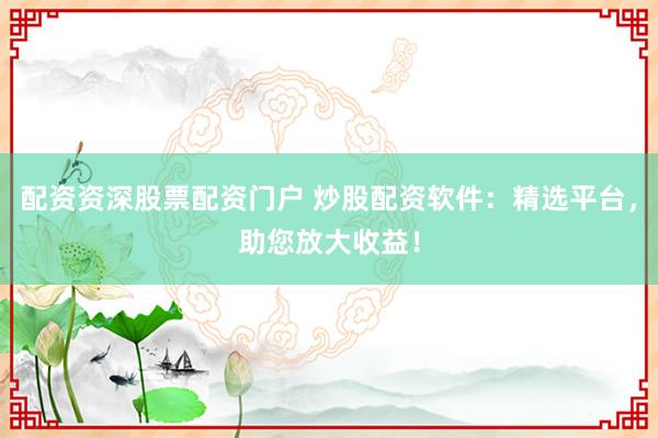 配资资深股票配资门户 炒股配资软件：精选平台，助您放大收益！