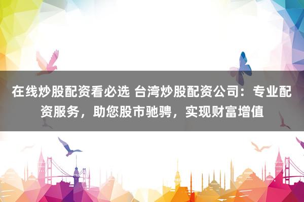 在线炒股配资看必选 台湾炒股配资公司：专业配资服务，助您股市驰骋，实现财富增值
