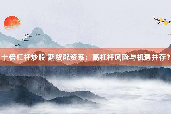 十倍杠杆炒股 期货配资系：高杠杆风险与机遇并存？