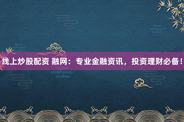 线上炒股配资 融网：专业金融资讯，投资理财必备！
