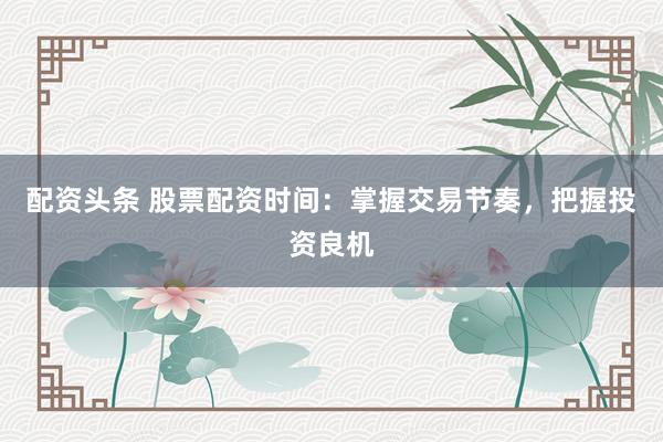 配资头条 股票配资时间：掌握交易节奏，把握投资良机