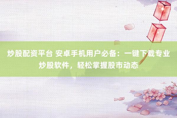 炒股配资平台 安卓手机用户必备：一键下载专业炒股软件，轻松掌握股市动态