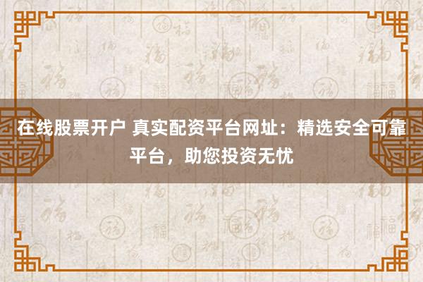 在线股票开户 真实配资平台网址：精选安全可靠平台，助您投资无忧