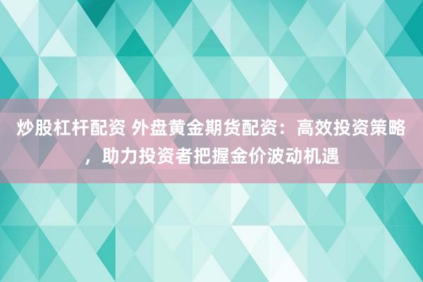 炒股杠杆配资 外盘黄金期货配资：高效投资策略，助力投资者把握金价波动机遇