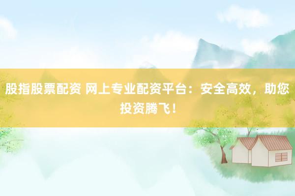 股指股票配资 网上专业配资平台：安全高效，助您投资腾飞！