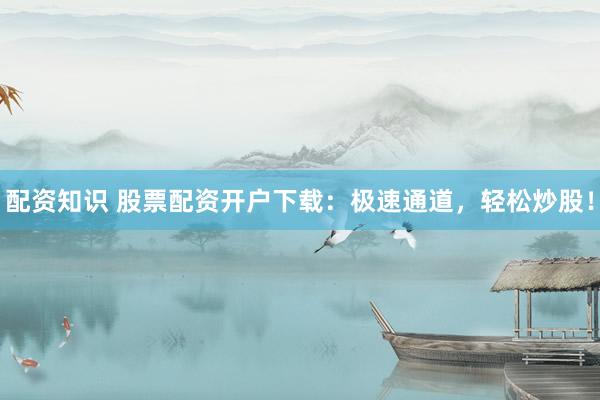 配资知识 股票配资开户下载：极速通道，轻松炒股！
