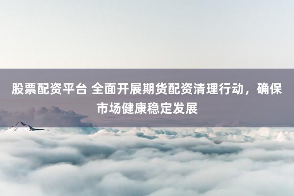 股票配资平台 全面开展期货配资清理行动,确保市场健康稳定发展