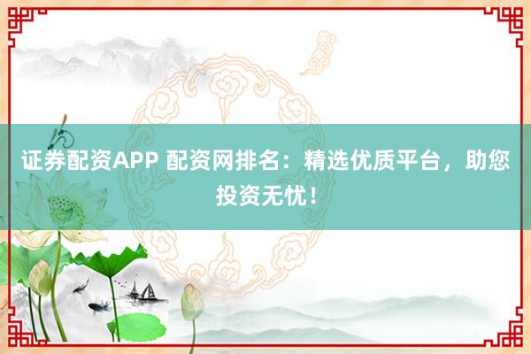 证券配资APP 配资网排名：精选优质平台，助您投资无忧！