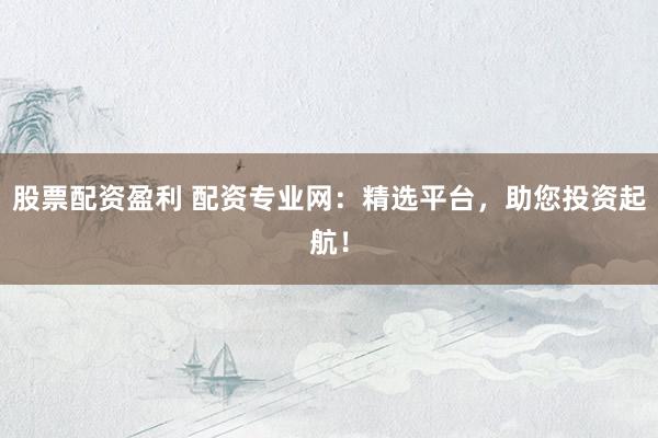 股票配资盈利 配资专业网：精选平台，助您投资起航！