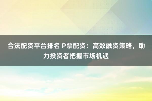 合法配资平台排名 P票配资：高效融资策略，助力投资者把握市场机遇