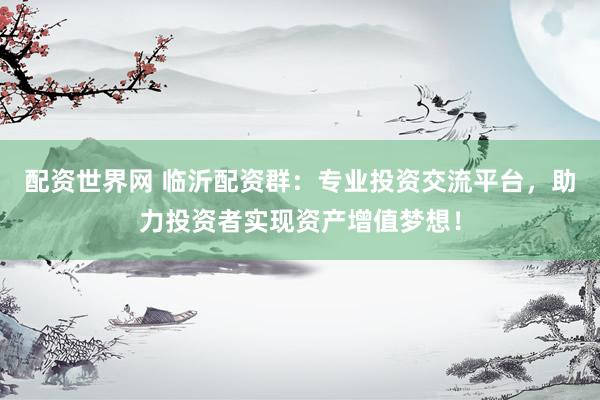 配资世界网 临沂配资群：专业投资交流平台，助力投资者实现资产增值梦想！