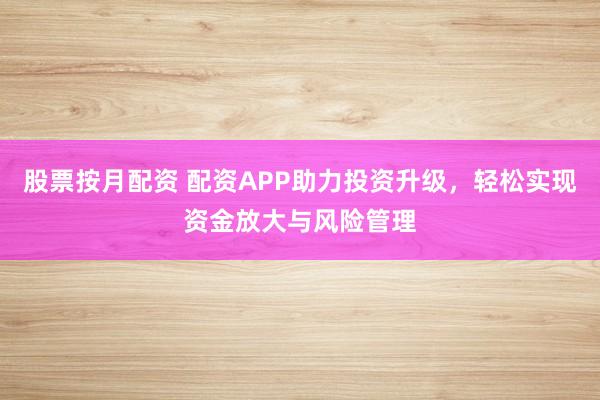 股票按月配资 配资APP助力投资升级，轻松实现资金放大与风险管理