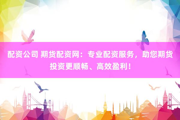 配资公司 期货配资网：专业配资服务，助您期货投资更顺畅、高效盈利！